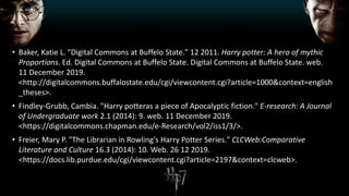 • Baker, Katie L. "Digital Commons at Buffelo State." 12 2011. Harry potter: A hero of mythic
Proportions. Ed. Digital Commons at Buffelo State. Digital Commons at Buffelo State. web.
11 December 2019.
<http://digitalcommons.buffalostate.edu/cgi/viewcontent.cgi?article=1000&context=english
_theses>.
• Findley-Grubb, Cambia. "Harry potteras a piece of Apocalyptic fiction." E-research: A Journal
of Undergraduate work 2.1 (2014): 9. web. 11 December 2019.
<https://digitalcommons.chapman.edu/e-Research/vol2/iss1/3/>.
• Freier, Mary P. "The Librarian in Rowling's Harry Potter Series." CLCWeb:Comparative
Literature and Culture 16.3 (2014): 10. Web. 26 12 2019.
<https://docs.lib.purdue.edu/cgi/viewcontent.cgi?article=2197&context=clcweb>.
 