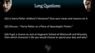 Long Questions:
Q1) Is Harry Potter children’s literature? Give your views and reasons on it.
Q2) Discuss:- “Harry Potter as a Piece of Apocalyptic Fiction.”
Q3) If got a chance to visit at Hogwarts School of Witchcraft and Wizardry
then which character’s life you would choose to spend your day and why?
 