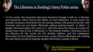 The Librarian in Rowling’s Harry Potter series:
• In this article, the researcher discusses Hermione Granger’s skills as a librarian
and researcher which lead to the defeat of Lord Voldemort. In each series she
provides necessary information for the solving mystery. She proves to be the only
character who can use books effectively without putting herself or others in
danger. Hermione begins the series as a child who loves the library, but does not
always know how to use it effectively. In The Deathly Hallows Hermione acts as
the librarian for the search for the Deathly Hallows, and the subsequent
destruction of Lord Voldemort by not only using a library effectively, but creating
her own library as well as locating needed information outside a library.
https://docs.lib.purdue.edu/cgi/viewcontent.cgi?
article=2197&context=clcweb
 