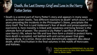 Death, the Last Enemy: Grief and Loss in the Harry
Potter Series:
• Death is a central part of Harry Potter’s story and appears in many ways
across the seven books. Two different reactions to death’ which occur in the
years preceding the incidents in the Philosopher’s Stone, precipitate the
story itself. The first is Lord Voldemort’s fear of death and preoccupation to
overcome it, here morality is linked with weakness and living forever is the
ultimate form of power. The second is Lily Potter’s sacrifice of herself to
save Harry’s life, where her life and love then form a shield to protect Harry,
here death is accepted, not battled with and carries power that goes
beyond dying. In a sense, these are two diametrically opposite idea about
death, which find fruition in the final volumes in the motifs of Horcruxes
and Hallows.
https://www.academia.edu/8408384/Death_the_Last_Enem
y_Grief_and_Loss_in_the_Harry_Potter_Series_Conference_
Paper_by_Manasi_Saxena
 