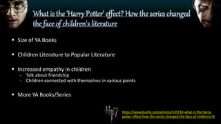 What is the ‘Harry Potter’ effect? How the series changed
the face of children's literature
 Size of YA Books
 Children Literature to Popular Literature
 Increased empathy in children
- Talk about friendship
- Children connected with themselves in various points
 More YA Books/Series
https://www.bustle.com/articles/145714-what-is-the-harry-
potter-effect-how-the-series-changed-the-face-of-childrens-lit
 