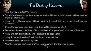The Deathly Hallows:
• Final Journey to defeat Voldemort.
• Dursely are forced to go into hiding so that Voldemort’s death eaters will not torture
them for information.
• Harry , Ron , Harmonie on difficult quest to find and distroy the last of Voldemort’s
Horcruxes.
• Once all those have been destroyed, then Voldemort can be killed.
• Because of their of plan , lake of food, and lake of progress, their spirit are ofthen low.
• Harry and Ron get into fight, and To leaves to go back home.
• Harry & Harmonie revisit Godric’s Hollow in search of clue.
• Ron come back and save Harry’s life.
• Also they manage to destroy another Horcruxes with the Gryffindo‘s swod.
 