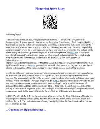 Pioneering Space Essay
Pioneering Space
"That's one small step for man, one giant leap for mankind." Those words, spoken by Neil
Armstrong, the first man to set foot on the moon, have passed into history. Their emotional delivery,
their meaning, and the historically monumental event they commemorate make them some of the
most famous words ever spoken. Anyone who was old enough to remember the time can probably
remember exactly where he or she was and what he or she was doing when man first walked on the
moon. Along with the inscription on the plaque placed at the point of the landing ("we came in
peace for all mankind"), Armstrong's words are often enough to bring tears to the eyes of nearly
every American and indeed much of the world. As great an ... Show more content on
Helpwriting.net ...
These events and machines often go without the recognition they deserve. Many of mankind's most
significant achievements in space go unnoticed by much of the public yet they are, and have been,
integral to the creation of the manned space program which garners much of the spotlight.
In order to sufficiently examine the impact of the unmanned space program, there are several areas
we must consider. First, we must look at the significant firsts accomplished by the unmanned
program. The vast majority of the public sees and remembers little of the major milestones that have
occurred within the "robotic" research undertaken by NASA. Second, what foundation work did this
program give to the manned missions that used its technology? Lastly, why has the series of
unmanned missions and their accomplishments gone so long without significant recognition? By
looking at these several important points, we can begin to understand the significant yet understated
contributions made to the space program by the workhorses of the crewless spacecraft.
In 1961, President John F. Kennedy announced to the world that the United States would make it a
national priority that by the end of the decade we would land a man on the moon and return him
safely to the earth. This assertion was made only twenty days after the first American had entered
space. America did not
... Get more on HelpWriting.net ...
 