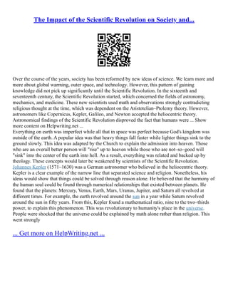 The Impact of the Scientific Revolution on Society and...
Over the course of the years, society has been reformed by new ideas of science. We learn more and
more about global warming, outer space, and technology. However, this pattern of gaining
knowledge did not pick up significantly until the Scientific Revolution. In the sixteenth and
seventeenth century, the Scientific Revolution started, which concerned the fields of astronomy,
mechanics, and medicine. These new scientists used math and observations strongly contradicting
religious thought at the time, which was dependent on the Aristotelian–Ptolemy theory. However,
astronomers like Copernicus, Kepler, Galileo, and Newton accepted the heliocentric theory.
Astronomical findings of the Scientific Revolution disproved the fact that humans were ... Show
more content on Helpwriting.net ...
Everything on earth was imperfect while all that in space was perfect because God's kingdom was
outside of the earth. A popular idea was that heavy things fall faster while lighter things sink to the
ground slowly. This idea was adapted by the Church to explain the admission into heaven. Those
who are an overall better person will "rise" up to heaven while those who are not–so–good will
"sink" into the center of the earth into hell. As a result, everything was related and backed up by
theology. These concepts would later be weakened by scientists of the Scientific Revolution.
Johannes Kepler (1571–1630) was a German astronomer who believed in the heliocentric theory.
Kepler is a clear example of the narrow line that separated science and religion. Nonetheless, his
ideas would show that things could be solved through reason alone. He believed that the harmony of
the human soul could be found through numerical relationships that existed between planets. He
found that the planets: Mercury, Venus, Earth, Mars, Uranus, Jupiter, and Saturn all revolved at
different times. For example, the earth revolved around the sun in a year while Saturn revolved
around the sun in fifty years. From this, Kepler found a mathematical ratio, nine to the two–thirds
power, to explain this phenomenon. This was revolutionary to humanity's place in the universe.
People were shocked that the universe could be explained by math alone rather than religion. This
went strongly
... Get more on HelpWriting.net ...
 