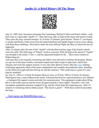Apollo 11: A Brief History Of The Moon
July 16, 1969, three American astronauts Neil Armstrong, Michael Collins and Edwin Aldrin – took
their seats in a spaceship "Apollo 11". They had a key task: to land on the moon and return to Earth.
Then came the long–awaited moment. At 16 hours 32 minutes' giant booster "Saturn 5", enveloped
in smoke and flames, broke away from the launch platform and rapidly began to move away, taking
with them three earthlings. They had to make the most difficult flight, the likes of which has not yet
happened.
After 12 minutes after the start of the "Apollo" with the third and last stage of the launch vehicle
went into orbit. The third stage of "Saturn" acted as a booster. With the help of the speed of "Apollo"
was brought to the nearly 11 km / s, and the spacecraft headed for the ... Show more content on
Helpwriting.net ...
And since this is not required, Armstrong and Aldrin were allowed to continue the program. Before
you get out of the lunar module, astronauts helped each other to put on spacesuits, check their
integrity and work life support systems. It was only after about 6.5 hours after the moon landing,
Armstrong opened the hatch of the lunar compartment and carefully descended the stairs. Standing
on the Moon first right and then left leg, he said the sentence: "This small step is a giant of a man
leap for mankind."
So, July 21, 1969 at 5 o'clock 56 minutes Moscow time, or 20 July 1969 in 22 hours 56 minutes
Washington time, a man walked on the moon. Astronaut has been in a special protective suit. Behind
– a backpack life support system and radio for communication. This equipment weighs about 80 kg.
But it is the earth's gravity and the moon all approximately 6 times lighter. Therefore, even with
incomplete equipment astronaut weighed 25 kg, and the whole body felt surprising ease. After 19
minutes to Armstrong Edwin Aldrin joined. "The desert is great!" – With these words he described
the lunar
... Get more on HelpWriting.net ...
 