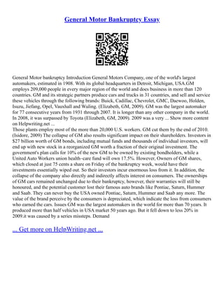 General Motor Bankruptcy Essay
General Motor bankruptcy Introduction General Motors Company, one of the world's largest
automakers, estimated in 1908. With its global headquarters in Detroit, Michigan, USA.GM
employs 209,000 people in every major region of the world and does business in more than 120
countries. GM and its strategic partners produce cars and trucks in 31 countries, and sell and service
these vehicles through the following brands: Buick, Cadillac, Chevrolet, GMC, Daewoo, Holden,
Isuzu, Jiefang, Opel, Vauxhall and Wuling. (Elizabeth, GM, 2009). GM was the largest automaker
for 77 consecutive years from 1931 through 2007. It is longer than any other company in the world.
In 2008, it was surpassed by Toyota (Elizabeth, GM, 2009). 2009 was a very ... Show more content
on Helpwriting.net ...
Those plants employ most of the more than 20,000 U.S. workers. GM cut them by the end of 2010.
(Isidore, 2009) The collapse of GM also results significant impact on their shareholders. Investors in
$27 billion worth of GM bonds, including mutual funds and thousands of individual investors, will
end up with new stock in a reorganized GM worth a fraction of their original investment. The
government's plan calls for 10% of the new GM to be owned by existing bondholders, while a
United Auto Workers union health–care fund will own 17.5%. However, Owners of GM shares,
which closed at just 75 cents a share on Friday of the bankruptcy week, would have their
investments essentially wiped out. So their investors incur enormous loss from it. In addition, the
collapse of the company also directly and indirectly affects interest on consumers. The ownerships
of GM cars remained unchanged due to their bankruptcy, however, their warranties will still be
honoured, and the potential customer lost their famous auto brands like Pontiac, Saturn, Hummer
and Saab. They can never buy the USA owned Pontiac, Saturn, Hummer and Saab any more. The
value of the brand perceive by the consumers is depreciated, which indicate the loss from consumers
who earned the cars. Issues GM was the largest automakers in the world for more than 70 years. It
produced more than half vehicles in USA market 50 years ago. But it fell down to less 20% in
2009.it was caused by a series missteps. Demand
... Get more on HelpWriting.net ...
 