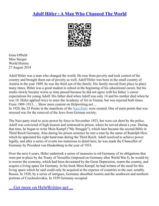 Adolf Hitler : A Man Who Changed The World
Gene Offield
Miss Sterger
World History
27 August 2014
Adolf Hitler was a man who changed the world. He rose from poverty and took control of the
country and brought them out of poverty as well. Adolf Hitler was born in the small country of
Austria in the year 1889, he was the third son of the family. His family moved from place to place
many times. Hitler was a good student in school at the beginning of his educational career, but his
marks slowly became worse as time passed because he did not agree with his father 's career
expectations for young Adolf. His father died when Adolf was only 14 and his mother died when he
was 18. Hitler applied twice to enter the Academy of Art in Vienna, but was rejected both times.
From 1909–1913, ... Show more content on Helpwriting.net ...
In 1920, the 25 Points in the manifesto of the Nazi Party were created. One of main points that was
stressed was for the removal of the Jews from German society.
The Nazi party tried to seize power by force in November 1923, but were cut short by the police.
Adolf was convicted of high treason and sentenced to prison, where he served about a year. During
that time, he began to write Mein Kampf ("My Struggle"), which later became the second Bible in
Third Reich Germany. Also during his prison sentence he met a man by the name of Rudolph Hess
which he appointed his right hand man during the Third Reich. Adolf resolved to achieve power
legally, and after a series of events too numerous to detail here, he was made the Chancellor of
Germany by President von Hindenburg in the year of 1933.
Over the next 6 years, Hitler undertook a series of measures to rid Germany of its obligations that
were put in place by the Treaty of Versailles (imposed on Germany after World War I), he would try
to restore the economy, which had been devastated by the Great Depression, rearm the country, and
acquire a living space for Germany. In his book Mein Kampf, he had written of the need for this
living space which he said could only be acquired at the expense of countries to the east, notably
Russia. In 1938, by a series of intrigues, Germany absorbed Austria and the southwest and northern
portions of Czechoslovakia. In 1939 Germany occupied
... Get more on HelpWriting.net ...
 