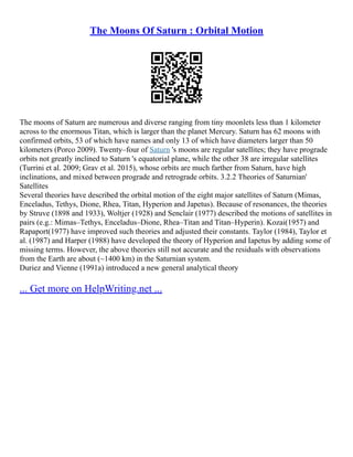 The Moons Of Saturn : Orbital Motion
The moons of Saturn are numerous and diverse ranging from tiny moonlets less than 1 kilometer
across to the enormous Titan, which is larger than the planet Mercury. Saturn has 62 moons with
confirmed orbits, 53 of which have names and only 13 of which have diameters larger than 50
kilometers (Porco 2009). Twenty–four of Saturn 's moons are regular satellites; they have prograde
orbits not greatly inclined to Saturn 's equatorial plane, while the other 38 are irregular satellites
(Turrini et al. 2009; Grav et al. 2015), whose orbits are much farther from Saturn, have high
inclinations, and mixed between prograde and retrograde orbits. 3.2.2 Theories of Saturnian'
Satellites
Several theories have described the orbital motion of the eight major satellites of Saturn (Mimas,
Enceladus, Tethys, Dione, Rhea, Titan, Hyperion and Japetus). Because of resonances, the theories
by Struve (1898 and 1933), Woltjer (1928) and Senclair (1977) described the motions of satellites in
pairs (e.g.: Mimas–Tethys, Enceladus–Dione, Rhea–Titan and Titan–Hyperin). Kozai(1957) and
Rapaport(1977) have improved such theories and adjusted their constants. Taylor (1984), Taylor et
al. (1987) and Harper (1988) have developed the theory of Hyperion and Iapetus by adding some of
missing terms. However, the above theories still not accurate and the residuals with observations
from the Earth are about (~1400 km) in the Saturnian system.
Duriez and Vienne (1991a) introduced a new general analytical theory
... Get more on HelpWriting.net ...
 