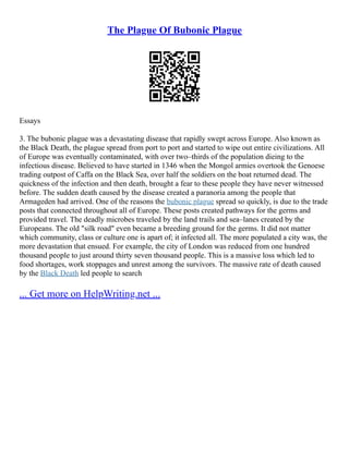 The Plague Of Bubonic Plague
Essays
3. The bubonic plague was a devastating disease that rapidly swept across Europe. Also known as
the Black Death, the plague spread from port to port and started to wipe out entire civilizations. All
of Europe was eventually contaminated, with over two–thirds of the population dieing to the
infectious disease. Believed to have started in 1346 when the Mongol armies overtook the Genoese
trading outpost of Caffa on the Black Sea, over half the soldiers on the boat returned dead. The
quickness of the infection and then death, brought a fear to these people they have never witnessed
before. The sudden death caused by the disease created a paranoria among the people that
Armageden had arrived. One of the reasons the bubonic plague spread so quickly, is due to the trade
posts that connected throughout all of Europe. These posts created pathways for the germs and
provided travel. The deadly microbes traveled by the land trails and sea–lanes created by the
Europeans. The old "silk road" even became a breeding ground for the germs. It did not matter
which community, class or culture one is apart of; it infected all. The more populated a city was, the
more devastation that ensued. For example, the city of London was reduced from one hundred
thousand people to just around thirty seven thousand people. This is a massive loss which led to
food shortages, work stoppages and unrest among the survivors. The massive rate of death caused
by the Black Death led people to search
... Get more on HelpWriting.net ...
 