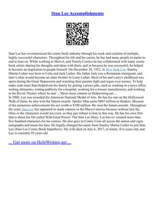 Stan Lee Accomplishments
Stan Lee has revolutionized the comic book industry through his work and creation of multiple,
highly successful characters. Throughout his life and his career, he has had many people to aspire to
and to lean on. While working at Marvel, and Timely Comics he has collaborated with many comic
book artists sharing his thoughts and ideas with them, and in because he was successful, he helped
to become an inspiration to people himself. On December 28, 1922, in New York City Stanley
Martin Lieber was born to Celia and Jack Lieber. His father Jack was a Romanian immigrant, and
later Lieber would become an older brother to Larry Lieber. Most of his and Larry's childhood was
spent during the Great Depression and watching their parents fight and argue over money. To help
make ends meet Stan helped out his family by getting various jobs, such as working in a news office
writing obituaries, writing publicity for a hospital, working for a trouser manufacturer, and working
at the Rivoli Theater where he met ... Show more content on Helpwriting.net ...
In 2008, Lee was awarded the American National Medal of Arts. He has his star on the Hollywood
Walk of fame; he also won the Saturn awards. Spider–Man earns $403 million in theaters. Because
of his numerous achievements his net worth is $100 million. He won the Saturn awards. Throughout
the years Stan Lee has appeared or made cameos in the Marvel movies because without him the
films or the characters would not exist, so they pay tribute to him in this way. He has his own film
that is about his life called With Great Power: The Stan Lee Story. Lee has co–created more than
five hundred characters for his comics. He also goes to Comic Cons all across the nation and signs
autographs and meets his fans. He legally changed his name from Stanley Martin Lieber to just Stan
Lee (Stan Lee Comic Book Superhero). His wife died on July 6, 2017, at ninety–five years old, and
Lee is currently 95 years old
... Get more on HelpWriting.net ...
 
