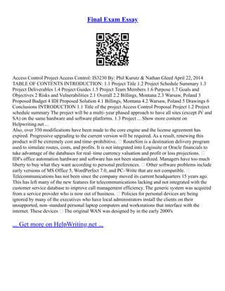 Final Exam Essay
Access Control Project Access Control: IS3230 By: Phil Kurutz & Nathan Gleed April 22, 2014
TABLE OF CONTENTS INTRODUCTION: 1.1 Project Title 1.2 Project Schedule Summary 1.3
Project Deliverables 1.4 Project Guides 1.5 Project Team Members 1.6 Purpose 1.7 Goals and
Objectives 2 Risks and Vulnerabilities 2.1 Overall 2.2 Billings, Montana 2.3 Warsaw, Poland 3
Proposed Budget 4 IDI Proposed Solution 4.1 Billings, Montana 4.2 Warsaw, Poland 5 Drawings 6
Conclusions INTRODUCTION 1.1 Title of the project Access Control Proposal Project 1.2 Project
schedule summary The project will be a multi–year phased approach to have all sites (except JV and
SA) on the same hardware and software platforms. 1.3 Project ... Show more content on
Helpwriting.net ...
Also, over 350 modifications have been made to the core engine and the license agreement has
expired. Progressive upgrading to the current version will be required. As a result, renewing this
product will be extremely cost and time–prohibitive.  RouteSim is a destination delivery program
used to simulate routes, costs, and profits. It is not integrated into Logisuite or Oracle financials to
take advantage of the databases for real–time currency valuation and profit or loss projections. 
IDI's office automation hardware and software has not been standardized. Managers have too much
liberty to buy what they want according to personal preferences.  Other software problems include
early versions of MS Office 5, WordPerfect 7.0, and PC–Write that are not compatible. 
Telecommunications has not been since the company moved its current headquarters 15 years ago.
This has left many of the new features for telecommunications lacking and not integrated with the
customer service database to improve call management efficiency. The generic system was acquired
from a service provider who is now out of business.  Policies for personal devices are being
ignored by many of the executives who have local administrators install the clients on their
unsupported, non–standard personal laptop computers and workstations that interface with the
internet. These devices  The original WAN was designed by in the early 2000's
... Get more on HelpWriting.net ...
 