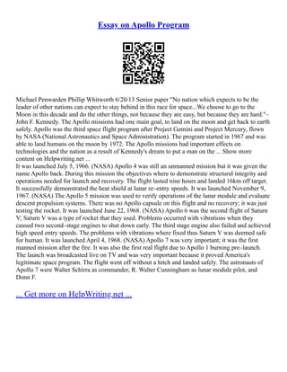 Essay on Apollo Program
Michael Penwarden Phillip Whitworth 6/20/13 Senior paper "No nation which expects to be the
leader of other nations can expect to stay behind in this race for space...We choose to go to the
Moon in this decade and do the other things, not because they are easy, but because they are hard."–
John F. Kennedy. The Apollo missions had one main goal, to land on the moon and get back to earth
safely. Apollo was the third space flight program after Project Gemini and Project Mercury, flown
by NASA (National Astronautics and Space Administration). The program started in 1967 and was
able to land humans on the moon by 1972. The Apollo missions had important effects on
technologies and the nation as a result of Kennedy's dream to put a man on the ... Show more
content on Helpwriting.net ...
It was launched July 5, 1966. (NASA) Apollo 4 was still an unmanned mission but it was given the
name Apollo back. During this mission the objectives where to demonstrate structural integrity and
operations needed for launch and recovery. The flight lasted nine hours and landed 16km off target.
It successfully demonstrated the heat shield at lunar re–entry speeds. It was launched November 9,
1967. (NASA) The Apollo 5 mission was used to verify operations of the lunar module and evaluate
descent propulsion systems. There was no Apollo capsule on this flight and no recovery; it was just
testing the rocket. It was launched June 22, 1968. (NASA) Apollo 6 was the second flight of Saturn
V; Saturn V was a type of rocket that they used. Problems occurred with vibrations when they
caused two second–stage engines to shut down early. The third stage engine also failed and achieved
high speed entry speeds. The problems with vibrations where fixed thus Saturn V was deemed safe
for human. It was launched April 4, 1968. (NASA) Apollo 7 was very important; it was the first
manned mission after the fire. It was also the first real flight due to Apollo 1 burning pre–launch.
The launch was broadcasted live on TV and was very important because it proved America's
legitimate space program. The flight went off without a hitch and landed safely. The astronauts of
Apollo 7 were Walter Schirra as commander, R. Walter Cunningham as lunar module pilot, and
Donn F.
... Get more on HelpWriting.net ...
 