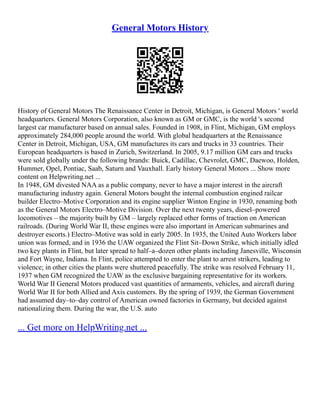 General Motors History
History of General Motors The Renaissance Center in Detroit, Michigan, is General Motors ' world
headquarters. General Motors Corporation, also known as GM or GMC, is the world 's second
largest car manufacturer based on annual sales. Founded in 1908, in Flint, Michigan, GM employs
approximately 284,000 people around the world. With global headquarters at the Renaissance
Center in Detroit, Michigan, USA, GM manufactures its cars and trucks in 33 countries. Their
European headquarters is based in Zurich, Switzerland. In 2005, 9.17 million GM cars and trucks
were sold globally under the following brands: Buick, Cadillac, Chevrolet, GMC, Daewoo, Holden,
Hummer, Opel, Pontiac, Saab, Saturn and Vauxhall. Early history General Motors ... Show more
content on Helpwriting.net ...
In 1948, GM divested NAA as a public company, never to have a major interest in the aircraft
manufacturing industry again. General Motors bought the internal combustion engined railcar
builder Electro–Motive Corporation and its engine supplier Winton Engine in 1930, renaming both
as the General Motors Electro–Motive Division. Over the next twenty years, diesel–powered
locomotives – the majority built by GM – largely replaced other forms of traction on American
railroads. (During World War II, these engines were also important in American submarines and
destroyer escorts.) Electro–Motive was sold in early 2005. In 1935, the United Auto Workers labor
union was formed, and in 1936 the UAW organized the Flint Sit–Down Strike, which initially idled
two key plants in Flint, but later spread to half–a–dozen other plants including Janesville, Wisconsin
and Fort Wayne, Indiana. In Flint, police attempted to enter the plant to arrest strikers, leading to
violence; in other cities the plants were shuttered peacefully. The strike was resolved February 11,
1937 when GM recognized the UAW as the exclusive bargaining representative for its workers.
World War II General Motors produced vast quantities of armaments, vehicles, and aircraft during
World War II for both Allied and Axis customers. By the spring of 1939, the German Government
had assumed day–to–day control of American owned factories in Germany, but decided against
nationalizing them. During the war, the U.S. auto
... Get more on HelpWriting.net ...
 