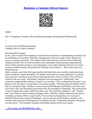 Designing a Customer Driven Statergy
chapter
Part 3: Designing a Customer–Driven Marketing Strategy and Integrated Marketing Mix
7
Customer–Driven Marketing Strategy
Creating Value for Target Customers
Previewing the Concepts
So far, you've learned what marketing is and about the importance of understanding consumers and
the marketplace environment. With that as background, you're now ready to delve deeper into
marketing strategy and tactics. This chapter looks further into key customer–driven marketing
strategy decisions–how to divide up markets into meaningful customer groups (segmentation),
choose which customer groups to serve (targeting), create market offerings that best serve target
customers (differentiation), and position the offerings in the minds of ... Show more content on
Helpwriting.net ...
Open–air pastry cases brim with yogurt parfaits and fresh fruit, and a carefully orchestrated pop–
music soundtrack is piped throughout. Yet Dunkin' built itself on serving simple fare to working–
class customers. Inching upscale without alienating that base will prove tricky. There will be no
couches in the new stores. And Dunkin' renamed a new hot sandwich a "stuffed melt" after
customers complained that calling it a "panini" was too fancy. "We're walking that [fine] line," says
Regina Lewis, the chain's vice president of consumer insights. "The thing about the Dunkin' tribe is,
they see through the hype." Dunkin's research showed that although loyal Dunkin' customers want
nicer stores, they were bewildered and turned off by the atmosphere at Starbucks. They groused that
crowds of laptop users made it difficult to find a seat. They didn't like Starbucks' "tall," "grande,"
and "venti" lingo for small, medium, and large coffees. And they couldn't understand why anyone
would pay as much as $4 for a cup of coffee. "It was almost as though they were a group of
Martians talking about a group of Earthlings," says an executive from Dunkin's ad agency. One
customer told researchers that lingering in a Starbucks felt like "celebrating Christmas with people
you don't know." The Starbucks customers that Dunkin' paid to switch were equally
... Get more on HelpWriting.net ...
 