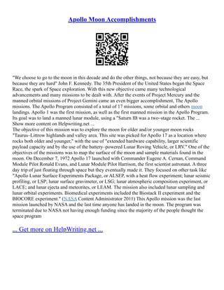 Apollo Moon Accomplishments
"We choose to go to the moon in this decade and do the other things, not because they are easy, but
because they are hard" John F. Kennedy. The 35th President of the United States began the Space
Race, the spark of Space exploration. With this new objective came many technological
advancements and many missions to be dealt with. After the events of Project Mercury and the
manned orbital missions of Project Gemini came an even bigger accomplishment, The Apollo
missions. The Apollo Program consisted of a total of 17 missions, some orbital and others moon
landings. Apollo 1 was the first mission, as well as the first manned mission in the Apollo Program.
Its goal was to land a manned lunar module, using a "Saturn IB was a two–stage rocket. The ...
Show more content on Helpwriting.net ...
The objective of this mission was to explore the moon for older and/or younger moon rocks
"Taurus–Littrow highlands and valley area. This site was picked for Apollo 17 as a location where
rocks both older and younger," with the use of "extended hardware capability, larger scientific
payload capacity and by the use of the battery–powered Lunar Roving Vehicle, or LRV." One of the
objectives of the missions was to map the surface of the moon and sample materials found in the
moon. On December 7, 1972 Apollo 17 launched with Commander Eugene A. Cernan, Command
Module Pilot Ronald Evans, and Lunar Module Pilot Harrison, the first scientist astronaut. A three
day trip of just floating through space but they eventually made it. They focused on other task like
"Apollo Lunar Surface Experiments Package, or ALSEP, with a heat flow experiment; lunar seismic
profiling, or LSP; lunar surface gravimeter, or LSG; lunar atmospheric composition experiment, or
LACE; and lunar ejecta and meteorites, or LEAM. The mission also included lunar sampling and
lunar orbital experiments. Biomedical experiments included the Biostack II experiment and the
BIOCORE experiment." (NASA Content Administrator 2011) This Apollo mission was the last
mission launched by NASA and the last time anyone has landed in the moon. The program was
terminated due to NASA not having enough funding since the majority of the people thought the
space program
... Get more on HelpWriting.net ...
 