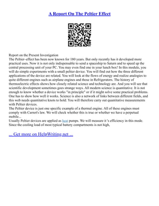 A Report On The Peltier Effect
Report on the Present Investigation
The Peltier–effect has been now known for 180 years. But only recently has it developed more
practical uses. Now it is not only indispensable to send a spaceship to Saturn and to speed up the
central processing unit of your PC. You may even find one in your lunch box! In this module, you
will do simple experiments with a small peltier device. You will find out how the three different
applications of the device are related. You will look at the flows of energy and realize analogies to
quite different engines such as airplane engines and those in Refrigerators. The history of
thermoelectric effects shows how closely related science and technology are. And you will see that
scientific development sometimes goes strange ways. All modern science is quantitative. It is not
enough to know whether a device works "in principle" or if it might solve some practical problems.
One has to show how well it works. Science is also a network of links between different fields, and
this web needs quantitative knots to hold. You will therefore carry out quantitative measurements
with Peltier devices.
The Peltier device is just one specific example of a thermal engine. All of these engines must
comply with Carnot's law. We will check whether this is true or whether we have a perpetual
mobile...
Usually Peltier devices are applied as heat pumps. We will measure it 's efficiency in this mode.
Since the cooling load of most typical battery compartments is not high,
... Get more on HelpWriting.net ...
 