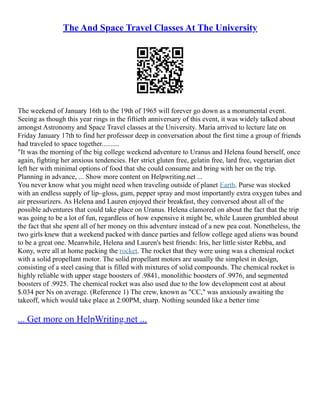 The And Space Travel Classes At The University
The weekend of January 16th to the 19th of 1965 will forever go down as a monumental event.
Seeing as though this year rings in the fiftieth anniversary of this event, it was widely talked about
amongst Astronomy and Space Travel classes at the University. Maria arrived to lecture late on
Friday January 17th to find her professor deep in conversation about the first time a group of friends
had traveled to space together..........
"It was the morning of the big college weekend adventure to Uranus and Helena found herself, once
again, fighting her anxious tendencies. Her strict gluten free, gelatin free, lard free, vegetarian diet
left her with minimal options of food that she could consume and bring with her on the trip.
Planning in advance, ... Show more content on Helpwriting.net ...
You never know what you might need when traveling outside of planet Earth. Purse was stocked
with an endless supply of lip–gloss, gum, pepper spray and most importantly extra oxygen tubes and
air pressurizers. As Helena and Lauren enjoyed their breakfast, they conversed about all of the
possible adventures that could take place on Uranus. Helena clamored on about the fact that the trip
was going to be a lot of fun, regardless of how expensive it might be, while Lauren grumbled about
the fact that she spent all of her money on this adventure instead of a new pea coat. Nonetheless, the
two girls knew that a weekend packed with dance parties and fellow college aged aliens was bound
to be a great one. Meanwhile, Helena and Lauren's best friends: Iris, her little sister Rebba, and
Kony, were all at home packing the rocket. The rocket that they were using was a chemical rocket
with a solid propellant motor. The solid propellant motors are usually the simplest in design,
consisting of a steel casing that is filled with mixtures of solid compounds. The chemical rocket is
highly reliable with upper stage boosters of .9841, monolithic boosters of .9976, and segmented
boosters of .9925. The chemical rocket was also used due to the low development cost at about
$.034 per Ns on average. (Reference 1) The crew, known as "CC," was anxiously awaiting the
takeoff, which would take place at 2:00PM, sharp. Nothing sounded like a better time
... Get more on HelpWriting.net ...
 