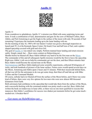 Apollo 11
Apollo 11
From countdown to splashdown, Apollo 11 's mission was filled with some surprising twists and
turns. It took a combination of luck, determination and guts for the crew of Michael Collins, Buzz
Aldrin, and Neil Armstrong to get the Eagle to the surface of the moon with only 30 seconds of fuel
remaining! Experience the moments leading up to the lunar landing with me.
On the morning of July 16, 1969 a 60–ton Saturn 5 rocket was given a thorough inspection on
launch pad 39–A at the Kennedy Space Center. On board, Four and half tons of fuel, and a spider–
shaped spaceship covered with gold and silver foil.
The goal of Apollo 11 was stated very simply. Perform manned lunar landing and return mission
safely. Simply stated, but ... Show more content on Helpwriting.net ...
Months before he blasted off, Buzz Aldrin lobbied very hard to be the first man on the Moon.
The commander of this and all subsequent Apollo missions would be the first to leave the spaceship.
Right now Aldrin 's job was to help his commander get out the door, and then fifteen minutes later
Buzz Aldrin would become the second man on the Moon.
Neil Armstrong and Buzz Aldrin deployed some scientific experiments, collected 20 kilograms of
rocks, and took hundreds of pictures of the lunar surface. Future crews would spend several days on
the Moon. Armstrong and Aldrin spent 2 hours and 31 minutes. With their moonwalk behind them,
all that was left for the astronauts to do was get some sleep, then blast off and link up with Mike
Collins and the Command Module.
Of course, nobody had ever blasted off from the surface of the Moon before, and if there was some
kind of failure, there were very few options for two men who were now almost 400 thousand
kilometers from Earth.
Both astronauts had confidence in the spaceship that would take them from the surface of the Moon,
and a successful docking with the command module was pretty much a sure bet. Buzz Aldrin had
written the book on rendezvous in lunar orbit, so there was no one more qualified to execute that
maneuver. But Aldrin 's confidence for success was shaken just moments before he got some much–
needed rest. A breaker that if
... Get more on HelpWriting.net ...
 