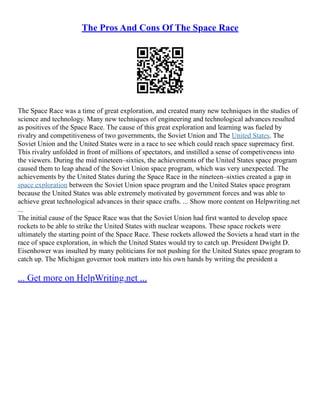 The Pros And Cons Of The Space Race
The Space Race was a time of great exploration, and created many new techniques in the studies of
science and technology. Many new techniques of engineering and technological advances resulted
as positives of the Space Race. The cause of this great exploration and learning was fueled by
rivalry and competitiveness of two governments, the Soviet Union and The United States. The
Soviet Union and the United States were in a race to see which could reach space supremacy first.
This rivalry unfolded in front of millions of spectators, and instilled a sense of competiveness into
the viewers. During the mid nineteen–sixties, the achievements of the United States space program
caused them to leap ahead of the Soviet Union space program, which was very unexpected. The
achievements by the United States during the Space Race in the nineteen–sixties created a gap in
space exploration between the Soviet Union space program and the United States space program
because the United States was able extremely motivated by government forces and was able to
achieve great technological advances in their space crafts. ... Show more content on Helpwriting.net
...
The initial cause of the Space Race was that the Soviet Union had first wanted to develop space
rockets to be able to strike the United States with nuclear weapons. These space rockets were
ultimately the starting point of the Space Race. These rockets allowed the Soviets a head start in the
race of space exploration, in which the United States would try to catch up. President Dwight D.
Eisenhower was insulted by many politicians for not pushing for the United States space program to
catch up. The Michigan governor took matters into his own hands by writing the president a
... Get more on HelpWriting.net ...
 