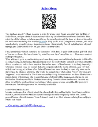 Sailor Moon
This has been a post I've been meaning to write for a long time. I'm an absolutely die–hard fan of
Sailor Moon, and part of that is because it served as my childhood introduction to feminism. That
might be a little bit hard to believe, considering the super heroines of the show are known for outfits
not much more revealing than Wonder Woman's. Silly outfits aside (you get used to them), this show
was absolutely groundbreaking. Its protagonists are 10 realistically flawed, individual and talented
teenage girls (and women) who, oh, you know. Save the world.
First, let me take you back in time to the summer of 1995. I'm a 9–year–old Canadian girl with a lot
of time on her hands. I'm bored out of my mind, because there's very little on ... Show more content
on Helpwriting.net ...
What Makoto is good at, and the things she loves doing most, are traditionally domestic hobbies like
cooking, baking, and cleaning. Being domestic is not the least bit anti–feminist, as women should be
able to be whatever makes them happiest. One subtle aspect of her character is her body insecurity,
which is a common issue for women that gets comparatively little media attention. As a very tall,
athletic and curvy girl, Makoto often feels self–conscious about her body – especially since she is
stereotyped by others as a tomboy. She breaks the stereotype of what certain "types" of women are
"supposed" to be interested in. She is much more boy–crazy than the others, but I see this more as a
manifestation of loneliness. She is an orphan, and while incredibly independent, she has no one
besides her friends to confide in. Makoto is one of my favourite characters because she does not
allow herself to be confined to anyone's idea of what a young woman should be. Her protective
instincts and fierce independence are incredibly admirable.
Sailor Venus/Minako Aino:
Minako combines a few of the traits of the others (leadership and bad habits from Usagi, ambition
from Rei, athleticism from Makoto) but still manages to stand completely on her own. As the
personification of the Goddess of Love, Minako's made it her life's mission to bring love and joy to
others. Her career
... Get more on HelpWriting.net ...
 