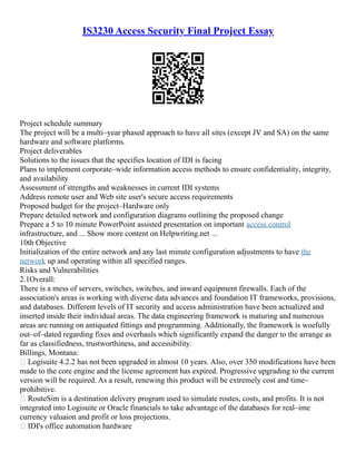 IS3230 Access Security Final Project Essay
Project schedule summary
The project will be a multi–year phased approach to have all sites (except JV and SA) on the same
hardware and software platforms.
Project deliverables
Solutions to the issues that the specifies location of IDI is facing
Plans to implement corporate–wide information access methods to ensure confidentiality, integrity,
and availability
Assessment of strengths and weaknesses in current IDI systems
Address remote user and Web site user's secure access requirements
Proposed budget for the project–Hardware only
Prepare detailed network and configuration diagrams outlining the proposed change
Prepare a 5 to 10 minute PowerPoint assisted presentation on important access control
infrastructure, and ... Show more content on Helpwriting.net ...
10th Objective
Initialization of the entire network and any last minute configuration adjustments to have the
network up and operating within all specified ranges.
Risks and Vulnerabilities
2.1Overall:
There is a mess of servers, switches, switches, and inward equipment firewalls. Each of the
association's areas is working with diverse data advances and foundation IT frameworks, provisions,
and databases. Different levels of IT security and access administration have been actualized and
inserted inside their individual areas. The data engineering framework is maturing and numerous
areas are running on antiquated fittings and programming. Additionally, the framework is woefully
out–of–dated regarding fixes and overhauls which significantly expand the danger to the arrange as
far as classifiedness, trustworthiness, and accessibility.
Billings, Montana:
 Logisuite 4.2.2 has not been upgraded in almost 10 years. Also, over 350 modifications have been
made to the core engine and the license agreement has expired. Progressive upgrading to the current
version will be required. As a result, renewing this product will be extremely cost and time–
prohibitive.
 RouteSim is a destination delivery program used to simulate routes, costs, and profits. It is not
integrated into Logisuite or Oracle financials to take advantage of the databases for real–ime
currency valuaion and profit or loss projections.
 IDI's office automation hardware
 