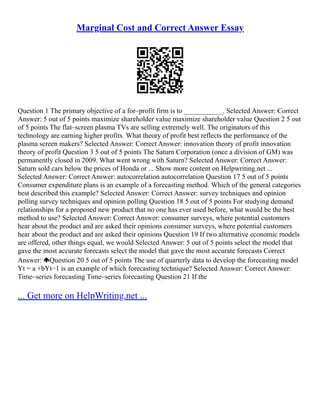 Marginal Cost and Correct Answer Essay
Question 1 The primary objective of a for–profit firm is to ___________. Selected Answer: Correct
Answer: 5 out of 5 points maximize shareholder value maximize shareholder value Question 2 5 out
of 5 points The flat–screen plasma TVs are selling extremely well. The originators of this
technology are earning higher profits. What theory of profit best reflects the performance of the
plasma screen makers? Selected Answer: Correct Answer: innovation theory of profit innovation
theory of profit Question 3 5 out of 5 points The Saturn Corporation (once a division of GM) was
permanently closed in 2009. What went wrong with Saturn? Selected Answer: Correct Answer:
Saturn sold cars below the prices of Honda or ... Show more content on Helpwriting.net ...
Selected Answer: Correct Answer: autocorrelation autocorrelation Question 17 5 out of 5 points
Consumer expenditure plans is an example of a forecasting method. Which of the general categories
best described this example? Selected Answer: Correct Answer: survey techniques and opinion
polling survey techniques and opinion polling Question 18 5 out of 5 points For studying demand
relationships for a proposed new product that no one has ever used before, what would be the best
method to use? Selected Answer: Correct Answer: consumer surveys, where potential customers
hear about the product and are asked their opinions consumer surveys, where potential customers
hear about the product and are asked their opinions Question 19 If two alternative economic models
are offered, other things equal, we would Selected Answer: 5 out of 5 points select the model that
gave the most accurate forecasts select the model that gave the most accurate forecasts Correct
Answer: Question 20 5 out of 5 points The use of quarterly data to develop the forecasting model
Yt = a +bYt−1 is an example of which forecasting technique? Selected Answer: Correct Answer:
Time–series forecasting Time–series forecasting Question 21 If the
... Get more on HelpWriting.net ...
 