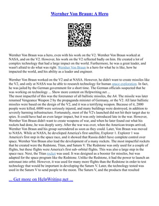 Wernher Von Braun: A Hero
Wernher Von Braun was a hero, even with his work on the V2. Wernher Von Braun worked at
NASA, and on the V2. However, his work on the V2 reflected badly on him. He created a lot of
complex technology that had a large impact on the world. Furthermore, he was a great leader, and
wasn't afraid to do what was right. Wernher Von Braun is a hero for what he is like, how he
impacted the world, and his ability as a leader and engineer.
Wernher Von Braun worked on the V2 and at NASA. However, he didn't want to create missiles like
the V2, and only at NASA was he able to research technology for human space exploration. In fact,
he was jailed by the German government for a short time. The German officials suspected that he
was working on technology ... Show more content on Helpwriting.net ...
The most impactful of this was the forerunner of all ballistic missiles, the A4. The missile was later
renamed Vengeance Weapon 2 by the propaganda minister of Germany, or the V2. All later ballistic
missiles were based on the design of the V2, and it was a terrifying weapon. Because of it, 2000
people were killed, 6000 were seriously injured, and many buildings were destroyed, in addition to
severely harming infrastructure. Fortunately, most of the V2's launched did not hit their target due to
spies. It could have had an even larger impact, but it was only introduced late in the war. However,
Wernher Von Braun didn't want to create weapons of war, and when he later found out what his
rockets had done, he was deeply sorry. After the war was over, when the American troops arrived,
Wernher Von Braun and his group surrendered as soon as they could. Later, Von Braun was moved
to NASA. While at NASA, he developed America's first satellite, Explorer 1. Explorer 1 was
America's first step in the space race, and it showed that Russia didn't have complete control over
space. Wernher Von Braun also lead the development of a many rockets. The most impactful rockets
that he created were the Redstone, Titan, and Saturn V. The Redstone was only used for a couple of
flights, but these flights were America's first sub–orbital flights. This was also a large step in the
space race. Next, the Titan rocket was used. It was designed as a booster for missiles, but was
adapted for the space program like the Redstone. Unlike the Redstone, it had the power to launch an
astronaut into orbit. However, it was used for many more flights than the Redstone in order to test
technology that would be important in developing the Saturn V. Later, the technology tested was
used in the Saturn V to send people to the moon. The Saturn V, and the products that resulted
... Get more on HelpWriting.net ...
 