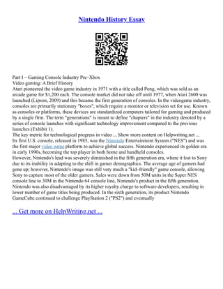 Nintendo History Essay
Part I – Gaming Console Industry Pre–Xbox
Video gaming: A Brief History
Atari pioneered the video game industry in 1971 with a title called Pong, which was sold as an
arcade game for $1,200 each. The console market did not take off until 1977, when Atari 2600 was
launched (Lipson, 2009) and this became the first generation of consoles. In the videogame industry,
consoles are primarily stationary "boxes", which require a monitor or television set for use. Known
as consoles or platforms, these devices are standardized computers tailored for gaming and produced
by a single firm. The term "generations" is meant to define "chapters" in the industry denoted by a
series of console launches with significant technology improvement compared to the previous
launches (Exhibit 1).
The key metric for technological progress in video ... Show more content on Helpwriting.net ...
Its first U.S. console, released in 1985, was the Nintendo Entertainment System ("NES") and was
the first major video game platform to achieve global success. Nintendo experienced its golden era
in early 1990s, becoming the top player in both home and handheld consoles.
However, Nintendo's lead was severely diminished in the fifth generation era, where it lost to Sony
due to its inability in adapting to the shift in gamer demographics. The average age of gamers had
gone up; however, Nintendo's image was still very much a "kid–friendly" game console, allowing
Sony to capture most of the older gamers. Sales were down from 50M units in the Super NES
console line to 30M in the Nintendo 64 console line, Nintendo's product in the fifth generation.
Nintendo was also disadvantaged by its higher royalty charge to software developers, resulting in
lower number of game titles being produced. In the sixth generation, its product Nintendo
GameCube continued to challenge PlayStation 2 ("PS2") and eventually
... Get more on HelpWriting.net ...
 