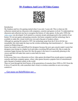 My Fondness And Love Of Video Games
Introduction
My fondness and love for gaming started when I was only 3 years old. This is when my life
collection started and my obsession with computers, consoles and games evolved. To understand my
obsession and collection one has to recognise the history of video games. In the early 1950's the
video game was developed. It all started in a concrete arcade and progressed to the comfort of our
homes. It's not just games and gaming consoles, but home computers and the technology that is
available to make this virtual world your own and a big part of modern culture.
Although my gaming life started in 1997, the technology jump from the 8–bit to 64–bit was
remarkable, but what made the leap was the wireless technology that transformed a 2 ... Show more
content on Helpwriting.net ...
Games has made it easy and difficult for designers because the next–gen console made it easier but
designers must design at a higher level and make everything HD and more life–like to make the
consumer happy because the more life–like the game is the more it is ascetically pleasing to the
viewer and that will make him want to come back for more.
Conclusion
In this essay there was a discussion on how video games developed from arcade games to gaming
consoles and home computer games, where video games became a popular form of entertainment
and a big part of modern culture in the world.
Then we went through the brief history of the generations of consoles from 1950's to 2015 from the
8–bit to 32 and 64–bit, with controllers that's wired, to wireless controllers to not even using a
controls at
... Get more on HelpWriting.net ...
 