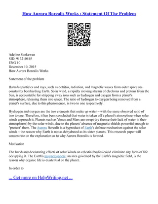How Aurora Borealis Works : Statement Of The Problem
Adeline Soekawan
SID: 913210615
ENG 10
December 10, 2015
How Aurora Borealis Works
Statement of the problem
Harmful particles and rays, such as detritus, radiation, and magnetic waves from outer space are
constantly bombarding Earth. Solar wind, a rapidly moving stream of electrons and protons from the
Sun, is accountable for stripping away ions such as hydrogen and oxygen from a planet's
atmosphere, releasing them into space. The ratio of hydrogen to oxygen being removed from a
planet's surface, due to this phenomenon, is two to one respectively.
Hydrogen and oxygen are the two elements that make up water – with the same observed ratio of
two to one. Therefore, it has been concluded that water is taken off a planet's atmosphere when solar
winds approach it. Planets such as Venus and Mars are swept dry (hence their lack of water in their
atmospheres) by the solar winds, due to the planets' absence of magnetic shields powerful enough to
"protect" them. The Aurora Borealis is a byproduct of Earth's defense mechanism against the solar
winds – the reason why Earth is not as dehydrated as its sister planets. This research paper will
concentrate on the explanation as to why Aurora Borealis is formed.
Motivation
The harsh and devastating effects of solar winds on celestial bodies could eliminate any form of life
occupying it. The Earth's magnetosphere, an area governed by the Earth's magnetic field, is the
reason why organic life is existential on the planet.
In order to
... Get more on HelpWriting.net ...
 