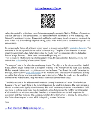 Advertisements Essay
Advertisements Car safety is an issue that concerns people across the Nation. Millions of Americans
die each year due to fatal car accidents. The demand for safer automobiles is ever increasing. The
Saturn Corporation recognizes this demand and has begun focusing its advertisements on America's
need to feel safe. Saturn brings together setting, color, and a main focus to create the image of a safe
car company.
In one particular Saturn ad, a Saturn worker stands in a room surrounded by crash test dummies. The
dummies in the background are stacked in a cluttered way. The piles of test dummies in the are
meant to symbolize bodies. Saturn knows that the reader won't see inanimate objects, but actual
human beings, because ... Show more content on Helpwriting.net ...
This is precisely what Saturn expects the reader will do. By seeing the test dummies, people will
assume that safety testing is important to Saturn.
The usage of color in the advertisement is very simple. The objects in the picture are either shaded
black, or have a light crème color. In the center of the ad is the worker with the child–sized dummy.
He has on dark clothing and everything around him is shaded. This diverts the reader's attention to
the light, crème colored crash test dummy in the worker's arms. The reader will see the test dummy
as a child that is being held in a protective way by the worker. When the reader sees the small test
dummy in the worker's arms, they will think Saturn must care for their safety.
The obvious focus in the ad is the small crash test dummy in the worker's arms. This is obvious
because of the way everything in the picture focuses on the small test dummy. The entire picture is
shaded to enhance the lightly colored dummy. The small test dummy is meant to symbolize a child,
and there is nothing more tragic than the death of a child. Saturn uses the child to warn the reader.
Children die in car accidents everyday, therefore it is essential that cars be built to protect the
consumers and their families. The caring and sheltered way the worker is holding the child, shows
that Saturn has everyone in mind while doing safety tests on their cars.
Safe
... Get more on HelpWriting.net ...
 