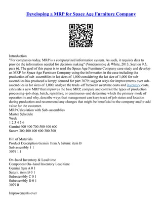 Developing a MRP for Space Age Furniture Company
Introduction
"For companies today, MRP is a computerized information system. As such, it requires data to
provide the information needed for decision making" (Vonderembse & White, 2013, Section 9.5,
para 6). The goal of this paper is to read the Space Age Furniture Company case study and develop
an MRP for Space Age Furniture Company using the information in the case including the
production of sub–assemblies in lot sizes of 1,000 considering the lot size of 1,000 for sub–
assemblies has produced a lumpy demand for part 3079; suggest ways for improvements over sub–
assemblies in lot sizes of 1,000, analyze the trade–off between overtime costs and inventory costs,
calculate a new MRP that improves the base MRP, compare and contrast the types of production
processing–job shop, batch, repetitive, or continuous–and determine which the primary mode of
operation is and why, describe ways that management can keep track of job status and location
during production and recommend any changes that might be beneficial to the company and/or add
value for the customer.
MRP Calculation with Sub–assemblies
Master Schedule
Week
1 2 3 4 5 6
Gemini 600 400 700 500 400 600
Saturn 300 400 400 600 300 300
Bill of Materials
Product Description Gemini Item A Saturn: item B
Sub assembly 1 1
3079 1 1
On–hand Inventory & Lead time
Component On–hand Inventory Lead time
Gemini Item A 0 1
Saturn: item B 0 1
Subassembly C 0 1
Subassembly D 0 1
3079 0
Improvements over
 