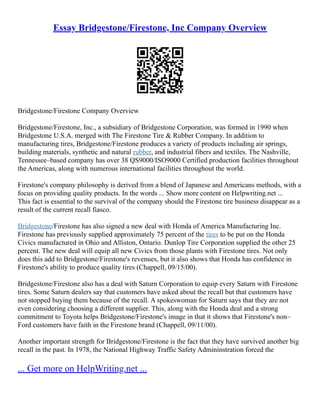 Essay Bridgestone/Firestone, Inc Company Overview
Bridgestone/Firestone Company Overview
Bridgestone/Firestone, Inc., a subsidiary of Bridgestone Corporation, was formed in 1990 when
Bridgestone U.S.A. merged with The Firestone Tire & Rubber Company. In addition to
manufacturing tires, Bridgestone/Firestone produces a variety of products including air springs,
building materials, synthetic and natural rubber, and industrial fibers and textiles. The Nashville,
Tennessee–based company has over 38 QS9000/ISO9000 Certified production facilities throughout
the Americas, along with numerous international facilities throughout the world.
Firestone's company philosophy is derived from a blend of Japanese and Americans methods, with a
focus on providing quality products. In the words ... Show more content on Helpwriting.net ...
This fact is essential to the survival of the company should the Firestone tire business disappear as a
result of the current recall fiasco.
Bridgestone/Firestone has also signed a new deal with Honda of America Manufacturing Inc.
Firestone has previously supplied approximately 75 percent of the tires to be put on the Honda
Civics manufactured in Ohio and Alliston, Ontario. Dunlop Tire Corporation supplied the other 25
percent. The new deal will equip all new Civics from those plants with Firestone tires. Not only
does this add to Bridgestone/Firestone's revenues, but it also shows that Honda has confidence in
Firestone's ability to produce quality tires (Chappell, 09/15/00).
Bridgestone/Firestone also has a deal with Saturn Corporation to equip every Saturn with Firestone
tires. Some Saturn dealers say that customers have asked about the recall but that customers have
not stopped buying them because of the recall. A spokeswoman for Saturn says that they are not
even considering choosing a different supplier. This, along with the Honda deal and a strong
commitment to Toyota helps Bridgestone/Firestone's image in that it shows that Firestone's non–
Ford customers have faith in the Firestone brand (Chappell, 09/11/00).
Another important strength for Bridgestone/Firestone is the fact that they have survived another big
recall in the past. In 1978, the National Highway Traffic Safety Admininstration forced the
... Get more on HelpWriting.net ...
 