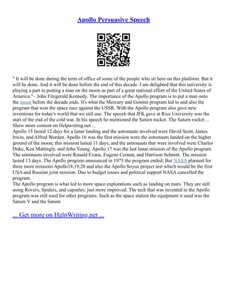 Apollo Persuasive Speech
" It will be done during the term of office of some of the people who sit here on this platform. But it
will be done. And it will be done before the end of this decade. I am delighted that this university is
playing a part in putting a man on the moon as part of a great national effort of the United States of
America."– John Fitzgerald Kennedy. The importance of the Apollo program is to put a man onto
the moon before the decade ends. It's what the Mercury and Gemini program led to and also the
program that won the space race against the USSR. With the Apollo program also gave new
inventions for today's world that we still use. The speech that JFK gave at Rice University was the
start of the end of the cold war. In his speech he mentioned the Saturn rocket. The Saturn rocket ...
Show more content on Helpwriting.net ...
Apollo 15 lasted 12 days for a lunar landing and the astronauts involved were David Scott, James
Irwin, and Alfred Worden. Apollo 16 was the first mission were the astronauts landed on the higher
ground of the moon; this mission lasted 11 days, and the astronauts that were involved were Charles
Duke, Ken Mattingly, and John Young. Apollo 17 was the last lunar mission of the Apollo program.
The astronauts involved were Ronald Evans, Eugene Cernan, and Harrison Schmitt. The mission
lasted 13 days. The Apollo program announced in 1975 the program ended; But NASA planned for
three more missions Apollo18,19,20 and also the Apollo Soyuz project test which would be the first
USA and Russian joint mission. Due to budget issues and political support NASA cancelled the
program.
The Apollo program is what led to more space explorations such as landing on mars. They are still
using Rovers, Spiders, and capsules; just more improved. The tech that was invented in the Apollo
program was still used for other programs. Such as the space station the equipment it used was the
Saturn V and the Saturn
... Get more on HelpWriting.net ...
 