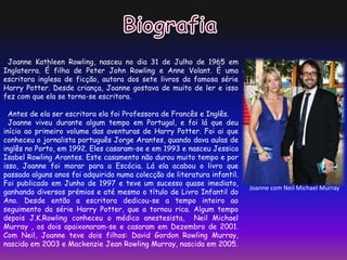 Joanne Kathleen Rowling, nasceu no dia 31 de Julho de 1965 em
Inglaterra. É filha de Peter John Rowling e Anne Volant. É uma
escritora inglesa de ficção, autora dos sete livros da famosa série
Harry Potter. Desde criança, Joanne gostava de muito de ler e isso
fez com que ela se torna-se escritora.
Antes de ela ser escritora ela foi Professora de Francês e Inglês.
Joanne viveu durante algum tempo em Portugal, e foi lá que deu
início ao primeiro volume das aventuras de Harry Potter. Foi ai que
conheceu o jornalista português Jorge Arantes, quando dava aulas de
inglês no Porto, em 1992. Eles casaram-se e em 1993 e nasceu Jessica
Isabel Rowling Arantes. Este casamento não durou muito tempo e por
isso, Joanne foi morar para a Escócia. Lá ela acabou o livro que
passado alguns anos foi adquirido numa colecção de literatura infantil.
Foi publicado em Junho de 1997 e teve um sucesso quase imediato,
ganhando diversos prémios e até mesmo o título de Livro Infantil do
Ano. Desde então a escritora dedicou-se a tempo inteiro ao
seguimento da série Harry Potter, que a tornou rica. Algum tempo
depois J.K.Rowling conheceu o médico anestesista, Neil Michael
Murray , os dois apaixonaram-se e casaram em Dezembro de 2001.
Com Neil, Joanne teve dois filhos: David Gordon Rowling Murray,
nascido em 2003 e Mackenzie Jean Rowling Murray, nascida em 2005.
Joanne com Neil Michael Murray
 