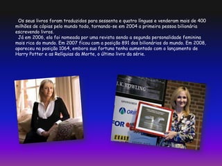 Os seus livros foram traduzidos para sessenta e quatro línguas e venderam mais de 400
milhões de cópias pelo mundo todo, tornando-se em 2004 a primeira pessoa bilionária
escrevendo livros.
Já em 2006, ela foi nomeada por uma revista sendo a segunda personalidade feminina
mais rica do mundo. Em 2007 ficou com a posição 891 dos bilionários do mundo. Em 2008,
apareceu na posição 1064, embora sua fortuna tenha aumentado com o lançamento de
Harry Potter e as Relíquias da Morte, o último livro da série.
 