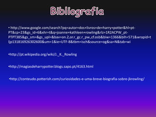• http://www.google.com/search?pq=autor+dos+livros+de+harry+potter&hl=pt-
PT&cp=23&gs_id=6&xhr=t&q=joanne+kathleen+rowling&rlz=1R2ACPW_pt-
PTPT385&gs_sm=&gs_upl=&bav=on.2,or.r_gc.r_pw.,cf.osb&biw=1366&bih=571&wrapid=t
ljp131816926302600&um=1&ie=UTF-8&tbm=isch&source=og&sa=N&tab=wi
•http://pt.wikipedia.org/wiki/J._K._Rowling
•http://magiasdeharrypotter.blogs.sapo.pt/4163.html
•http://conteudo.potterish.com/curiosidades-e-uma-breve-biografia-sobre-jkrowling/
 
