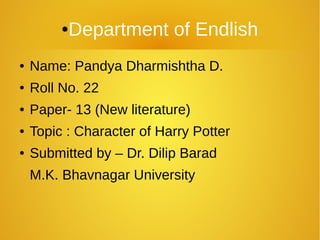 ● Name: Pandya Dharmishtha D.
● Roll No. 22
● Paper- 13 (New literature)
● Topic : Character of Harry Potter
● Submitted by – Dr. Dilip Barad
M.K. Bhavnagar University
●Department of Endlish
 