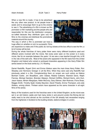 Adam Andrade 25,26 Task 3 Harry Potter
When a new film is made, it has to be advertised
like any other new product, to let people know it
exists and to encourage them to go to the cinema
to see it. The advertising of a film is known as film
promotion or film marketing and the people who are
responsible for this are the distribution company,
so–called because they distribute (give out) the
films to the cinemas and distribute the promotional
material around the country.
The way in which a film is promoted can have a
huge effect on whether or not it is successful. Films
are expensive to make and if the public do not buy tickets at the box office to see the film, a
lot of money will be lost.
During the whole franchise of harry potter there were many different locations used and
different actors involved with the movie. Not every actor seen on the screen is in every
movie, like for an example between the years 1-6 we saw a new teacher brought into, to fill
in the role of the dark arts. Most of the actors who appeared in the film were from the United
Kingdom and Ireland who voiced or portrayed characters appearing in the Harry Potter film
series based on the book series by J. K. Rowling.
Daniel Radcliffe, Rupert Grint and Emma Watson were the main three Harry Potter, Ron
Weasley and Hermione Granger in all the films. When they were cast only Radcliffe had
previously acted in a film. Complementing them on screen are such actors as Helena
Bonham Carter, Jim Broadbent, John Cleese, Robbie Coltrane, Warwick Davis, Ralph
Fiennes, Michael Gambon, Brendan Gleeson, Richard Griffiths, Richard Harris, John Hurt,
Jason Isaacs, Miriam Margolyes, Helen McCrory, Gary Oldman, Alan Rickman, Fiona Shaw,
Maggie Smith, Timothy Spall, Imelda Staunton, David Thewlis, Emma Thompson, and Julie
Walters, among others. Thirteen actors have appeared as the same character in all eight
films of the series.
Many of the locations used for the franchise were in the United Kingdom, as the movie was
set in an old historic castle and had many shots in and around London the filming did not
really need to be shot abroad as the countries of the UK already had necessities ranging
from the highlands in Scotland to the bustling streets, stations bridges in London.
 