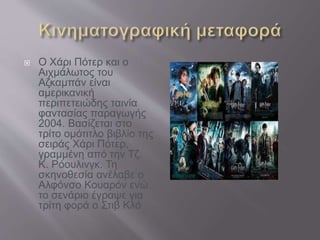  Ο Χάρι Πότερ και ο
Αιχμάλωτος του
Αζκαμπάν είναι
αμερικανική
περιπετειώδης ταινία
φαντασίας παραγωγής
2004. Βασίζεται στο
τρίτο ομότιτλο βιβλίο της
σειράς Χάρι Πότερ,
γραμμένη από την Τζ.
Κ. Ρόουλινγκ. Τη
σκηνοθεσία ανέλαβε ο
Αλφόνσο Κουαρόν ενώ
το σενάριο έγραψε για
τρίτη φορά ο Στιβ Κλό
 