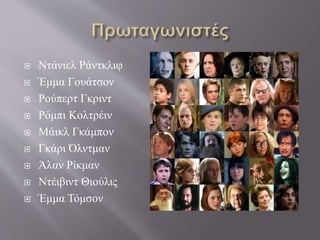  Ντάνιελ Ράντκλιφ
 Έμμα Γουάτσον
 Ρούπερτ Γκριντ
 Ρόμπι Κολτρέιν
 Μάικλ Γκάμπον
 Γκάρι Όλντμαν
 Άλαν Ρίκμαν
 Ντέιβιντ Θιούλις
 Έμμα Τόμσον
 