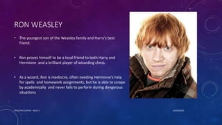 RON WEASLEY
• The youngest son of the Weasley family and Harry's best
friend.
• Ron proves himself to be a loyal friend to both Harry and
Hermione and a brilliant player of wizarding chess.
• As a wizard, Ron is mediocre, often needing Hermione's help
for spells and homework assignments, but he is able to scrape
by academically and never fails to perform during dangerous
situations
10/26/2020MASCARA JUNAID - BSED 3
 