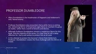 PROFESSOR DUMBLEDORE
• Albus Dumbledore is the headmaster of Hogwarts and Voldemort's
only feared enemy.
• Professor Dumbledore also encounters Harry while Harry is visiting
the entrancing Mirror of Erised and urges Harry to maintain his grasp
on reality rather than a world of dreams and desires.
• Although Professor Dumbledore remains a mysterious figure for this
book and the majority of the series, it is clear that he has a deep
affection for Harry and wishes to protect him at all costs
• In the attempt to protect the Sorcerer's Stone from Voldemort,
Professor Dumbledoor creates the final challenge with the Mirror of
Erised.
10/26/2020MASCARA JUNAID - BSED 3
 