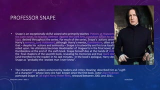 PROFESSOR SNAPE
• Snape is an exceptionally skilful wizard who primarily teaches Potions at Hogwarts school. In
the sixth novel, he teaches Defence Against the Dark Arts, a position which he was known to
have desired throughout the series. For much of the series, Snape's actions seem to serve
Harry's nemesis, Lord Voldemort, although Harry's mentor, Dumbledore, often advises Harry
that – despite his actions and animosity – Snape is trustworthy and his true loyalties can be
relied upon. He ultimately becomes Headmaster of Hogwarts in the final novel, after killing
Dumbledore at the end of the sixth book. Snape himself dies at the hands of Voldemort in
the final chapters of the seventh book, revealing his memories and true back story to Harry
(and therefore to the reader) in his last minutes. In the book's epilogue, Harry describes
Snape as "probably the bravest man I ever knew".
• The character was widely acclaimed by readers and critics; Rowling described him as "a gift
of a character"[1] whose story she had known since the first book. Actor Alan Rickman
portrayed Snape in all eight Harry Potter films, released between 2001 and 2011.
10/26/2020MASCARA JUNAID - BSED 3
 