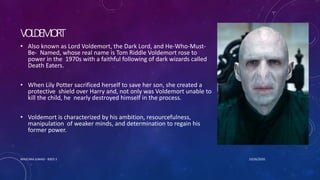 VOLDEMORT
• Also known as Lord Voldemort, the Dark Lord, and He-Who-Must-
Be- Named, whose real name is Tom Riddle Voldemort rose to
power in the 1970s with a faithful following of dark wizards called
Death Eaters.
• When Lily Potter sacrificed herself to save her son, she created a
protective shield over Harry and, not only was Voldemort unable to
kill the child, he nearly destroyed himself in the process.
• Voldemort is characterized by his ambition, resourcefulness,
manipulation of weaker minds, and determination to regain his
former power.
10/26/2020MASCARA JUNAID - BSED 3
 