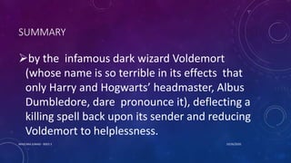 SUMMARY
by the infamous dark wizard Voldemort
(whose name is so terrible in its effects that
only Harry and Hogwarts’ headmaster, Albus
Dumbledore, dare pronounce it), deflecting a
killing spell back upon its sender and reducing
Voldemort to helplessness.
10/26/2020MASCARA JUNAID - BSED 3
 