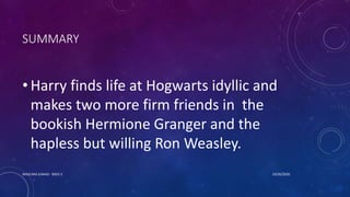 SUMMARY
• Harry finds life at Hogwarts idyllic and
makes two more firm friends in the
bookish Hermione Granger and the
hapless but willing Ron Weasley.
10/26/2020MASCARA JUNAID - BSED 3
 