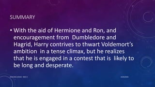 SUMMARY
• With the aid of Hermione and Ron, and
encouragement from Dumbledore and
Hagrid, Harry contrives to thwart Voldemort’s
ambition in a tense climax, but he realizes
that he is engaged in a contest that is likely to
be long and desperate.
10/26/2020MASCARA JUNAID - BSED 3
 