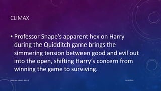 CLIMAX
• Professor Snape’s apparent hex on Harry
during the Quidditch game brings the
simmering tension between good and evil out
into the open, shifting Harry’s concern from
winning the game to surviving.
10/26/2020MASCARA JUNAID - BSED 3
 