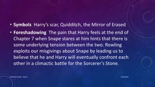 • Symbols Harry’s scar, Quidditch, the Mirror of Erased
• Foreshadowing The pain that Harry feels at the end of
Chapter 7 when Snape stares at him hints that there is
some underlying tension between the two. Rowling
exploits our misgivings about Snape by leading us to
believe that he and Harry will eventually confront each
other in a climactic battle for the Sorcerer’s Stone.
10/26/2020MASCARA JUNAID - BSED 3
 